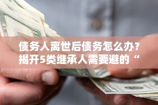 北京债务人离世后债务怎么办？揭开5类继承人需要避的“坑”