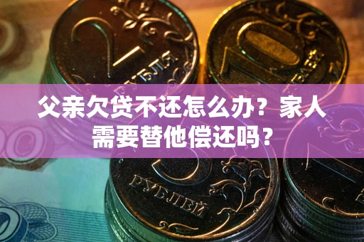 北京父亲欠贷不还怎么办？家人需要替他偿还吗？