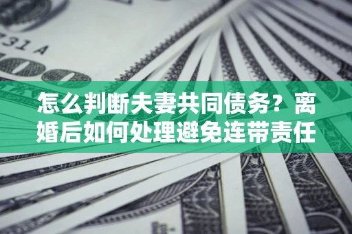 北京怎么判断夫妻共同债务？离婚后如何处理避免连带责任？